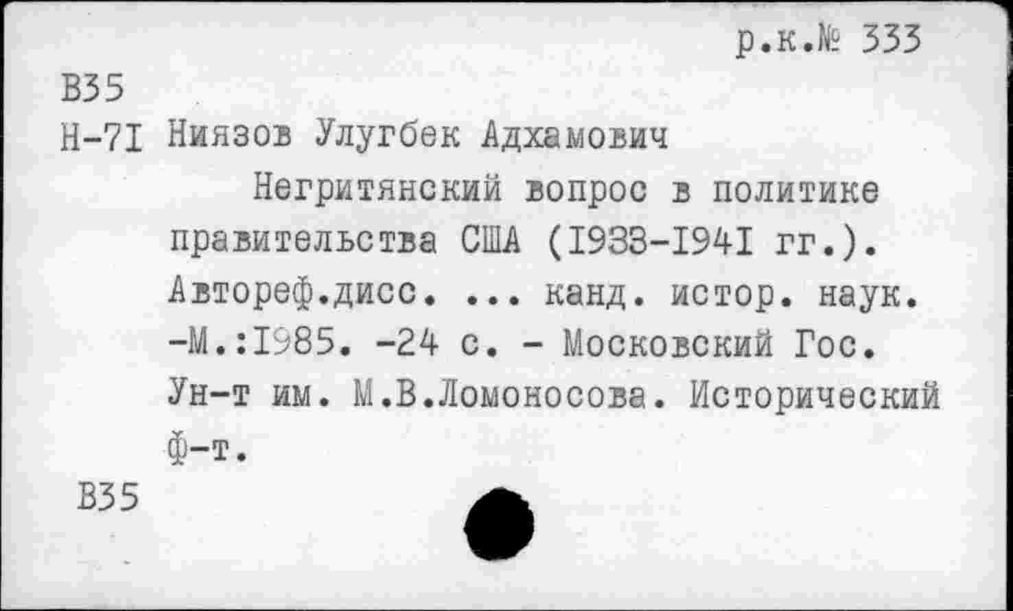 ﻿р.к.№ 333
В35
Н-71 Ниязов Улугбек Адхамович
Негритянский вопрос в политике правительства США (1933-1941 гг.). Автореф.дисс. ... канд. истор. наук. -М.:1985. -24 с. - Московский Гос. Ун-т им. М.В.Ломоносова. Исторический Ф-т.
В35	А